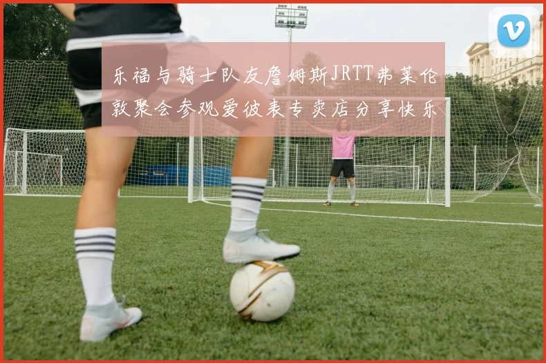 乐福与骑士队友詹姆斯JRTT弗莱伦敦聚会参观爱彼表专卖店分享快乐时光