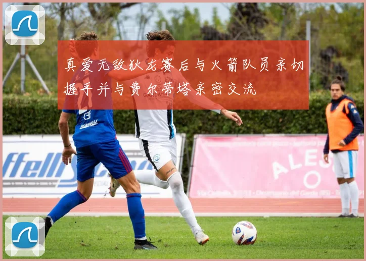 真爱无敌狄龙赛后与火箭队员亲切握手并与费尔蒂塔亲密交流