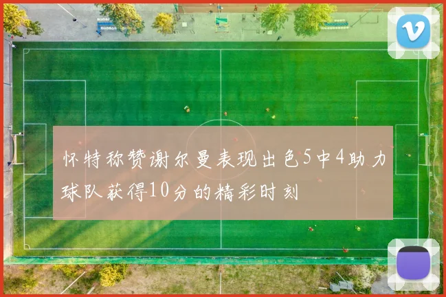 怀特称赞谢尔曼表现出色5中4助力球队获得10分的精彩时刻