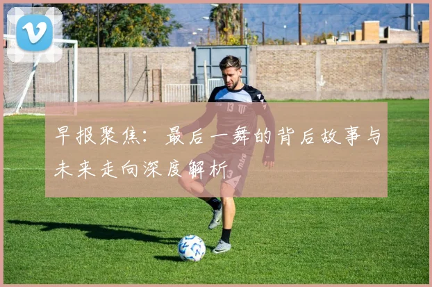 早报聚焦：最后一舞的背后故事与未来走向深度解析