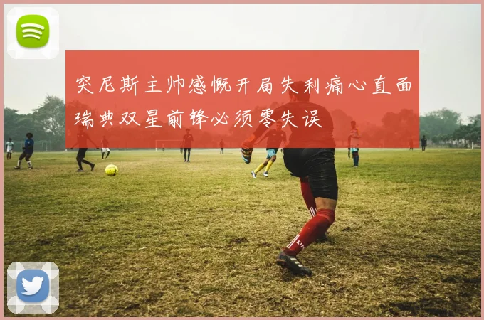 突尼斯主帅感慨开局失利痛心直面瑞典双星前锋必须零失误