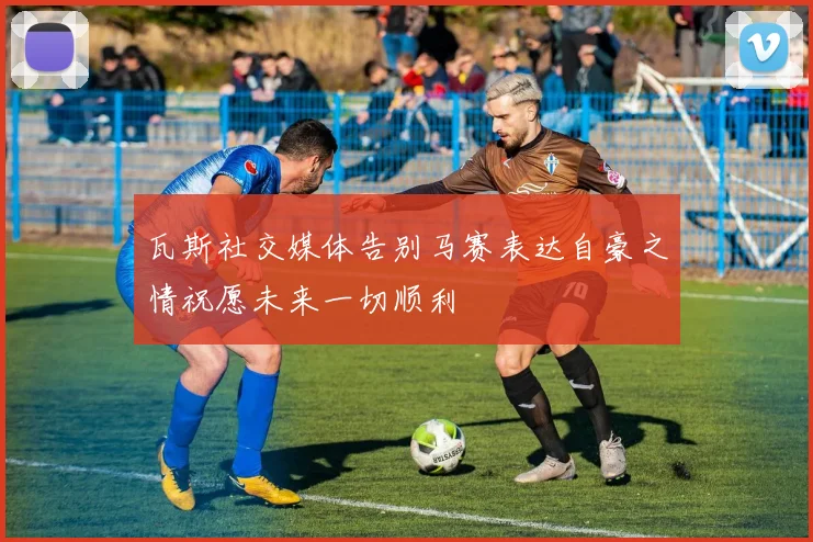 瓦斯社交媒体告别马赛表达自豪之情祝愿未来一切顺利