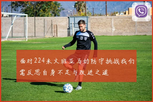面对224米文班亚马的防守挑战我们需反思自身不足与改进之道