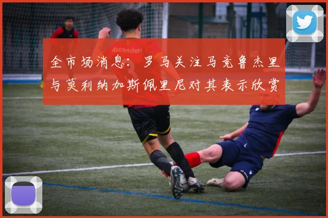 全市场消息：罗马关注马竞鲁杰里与莫利纳加斯佩里尼对其表示欣赏