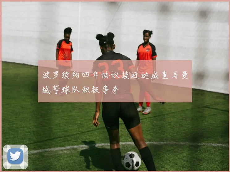 波罗续约四年协议接近达成皇马曼城等球队积极争夺
