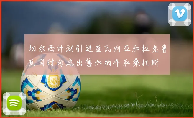 切尔西计划引进查瓦利亚和拉克鲁瓦同时考虑出售加纳乔和桑托斯
