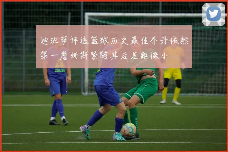 迪班萨评选篮球历史最佳乔丹依然第一詹姆斯紧随其后差距微小