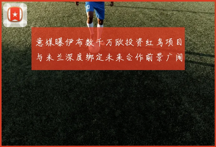意媒曝伊布数千万欧投资红鸟项目与米兰深度绑定未来合作前景广阔
