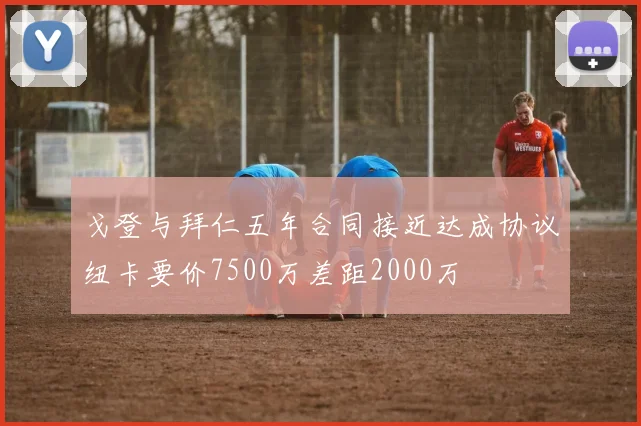 戈登与拜仁五年合同接近达成协议纽卡要价7500万差距2000万