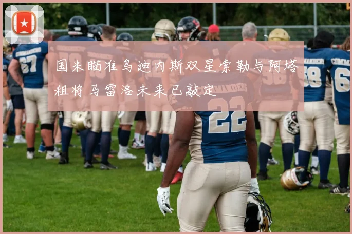 国米瞄准乌迪内斯双星索勒与阿塔租将马雷洛未来已敲定