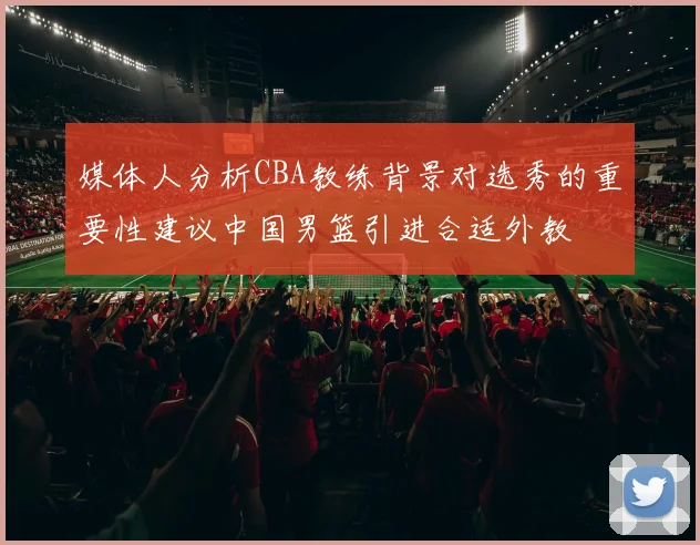 媒体人分析CBA教练背景对选秀的重要性建议中国男篮引进合适外教