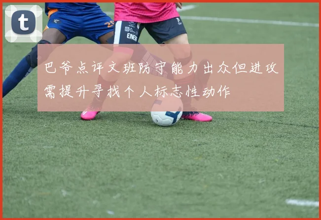 巴爷点评文班防守能力出众但进攻需提升寻找个人标志性动作