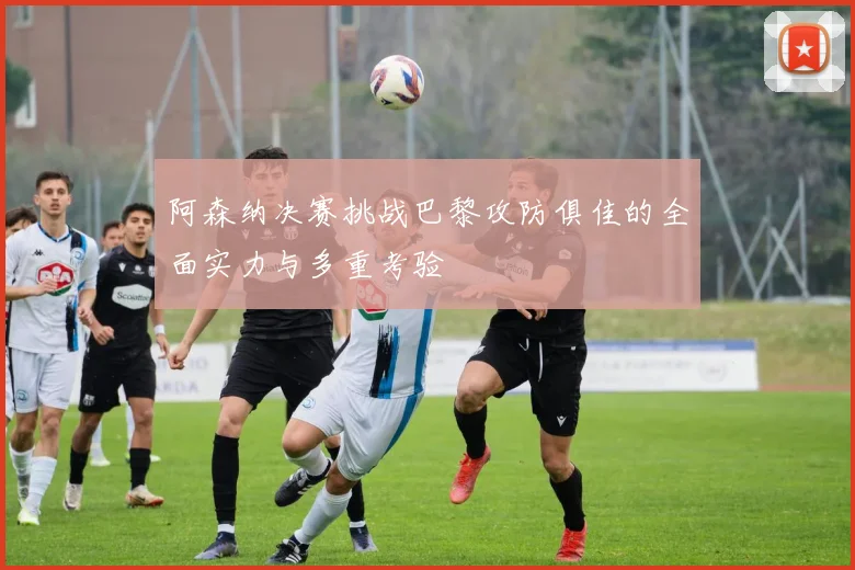 阿森纳决赛挑战巴黎攻防俱佳的全面实力与多重考验