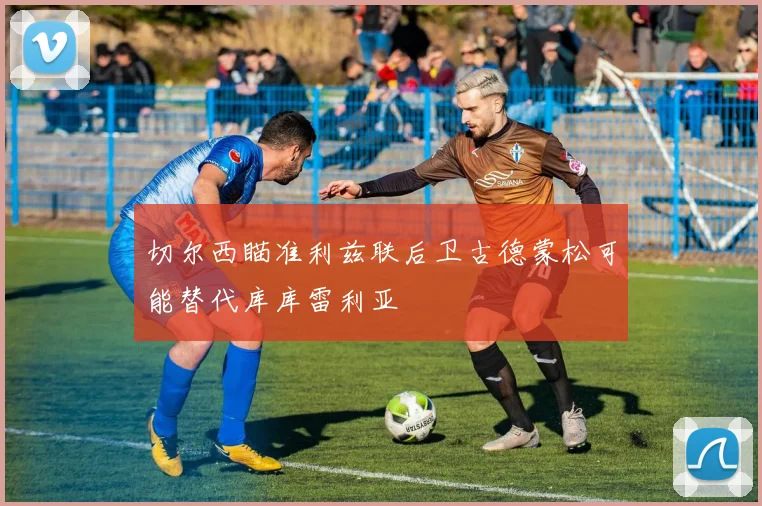 切尔西瞄准利兹联后卫古德蒙松可能替代库库雷利亚