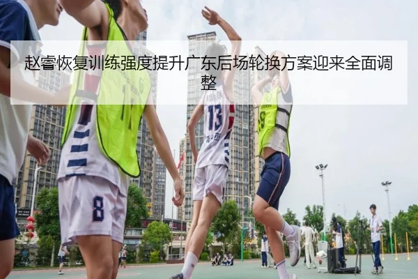 赵睿恢复训练强度提升广东后场轮换方案迎来全面调整